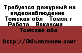 Требуется дежурный на видеонаблюдение - Томская обл., Томск г. Работа » Вакансии   . Томская обл.